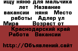 ищу няню для мальчика 6 лет › Название вакансии ­ няня › Место работы ­ Адлер ул,Мира 163 › Возраст от ­ 25 - Краснодарский край Работа » Вакансии   